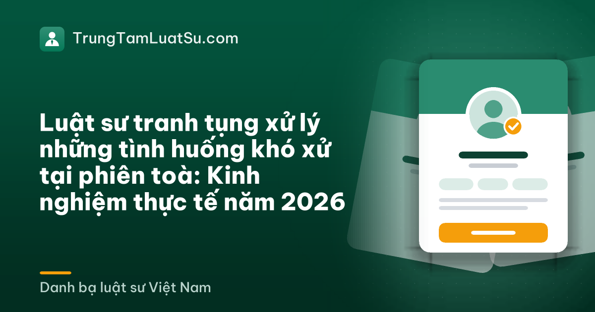 Luật sư tranh tụng xử lý những tình huống khó xử tại phiên toà: Kinh nghiệm thực tế năm 2026